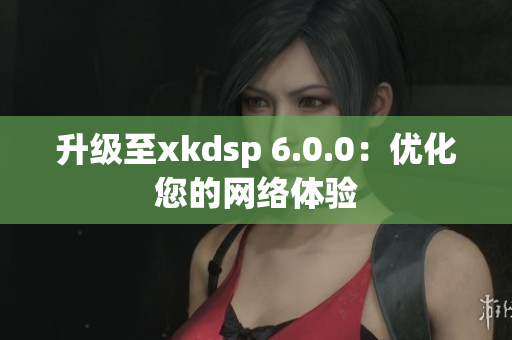 升級至xkdsp 6.0.0：優(yōu)化您的網(wǎng)絡(luò)體驗(yàn)
