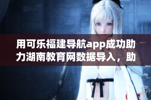 用可樂福建導航app成功助力湖南教育網(wǎng)數(shù)據(jù)導入，助力軟件更新技術實踐