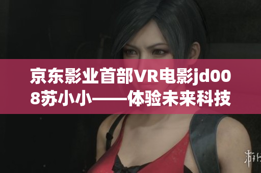 京東影業(yè)首部VR電影jd008蘇小小——體驗未來科技，探索虛擬現(xiàn)實之美