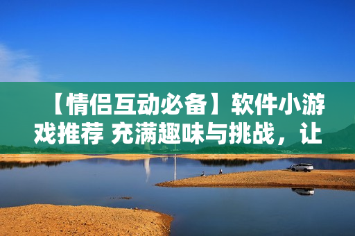【情侶互動(dòng)必備】軟件小游戲推薦 充滿趣味與挑戰(zhàn)，讓愛更濃！