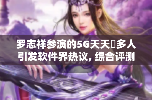 羅志祥參演的5G天天奭多人引發(fā)軟件界熱議, 綜合評測及觀后感!