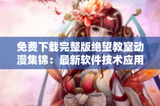免費下載完整版絕望教室動漫集錦：最新軟件技術(shù)應(yīng)用攻略