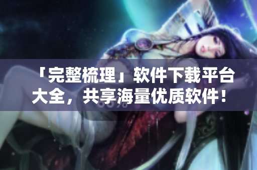 「完整梳理」軟件下載平臺(tái)大全，共享海量?jī)?yōu)質(zhì)軟件！