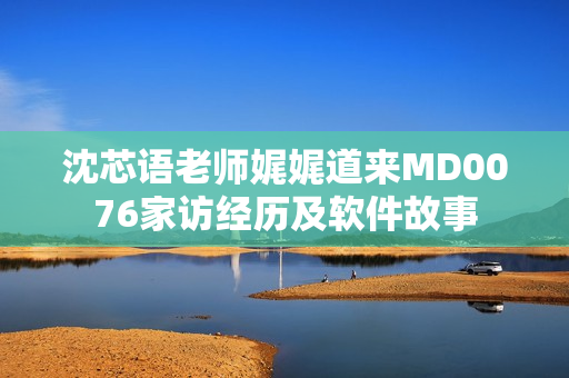 沈芯語老師娓娓道來MD0076家訪經歷及軟件故事