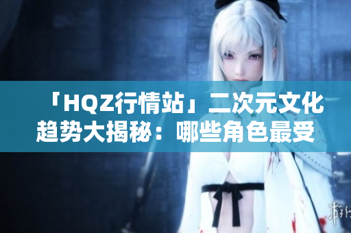「HQZ行情站」二次元文化趨勢大揭秘：哪些角色最受歡迎？