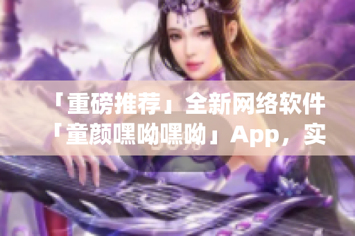 「重磅推薦」全新網(wǎng)絡(luò)軟件「童顏嘿呦嘿呦」App，實(shí)現(xiàn)網(wǎng)絡(luò)交友新體驗(yàn)！