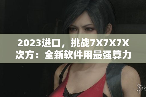 2023進(jìn)口，挑戰(zhàn)7X7X7X次方：全新軟件用最強(qiáng)算力加速處理!