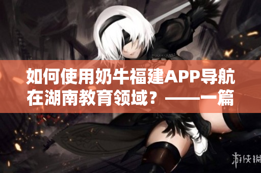 如何使用奶牛福建APP導(dǎo)航在湖南教育領(lǐng)域？——一篇軟件使用指南