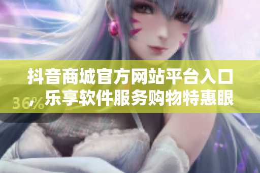 抖音商城官方網(wǎng)站平臺入口，樂享軟件服務(wù)購物特惠眼不可擋