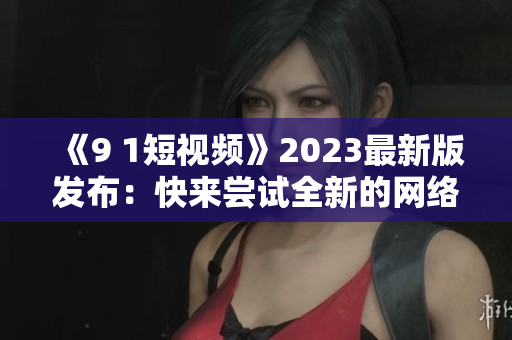 《9 1短視頻》2023最新版發(fā)布：快來嘗試全新的網(wǎng)絡軟件體驗！