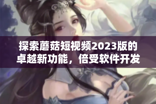 探索蘑菇短視頻2023版的卓越新功能，倍受軟件開發(fā)者追捧