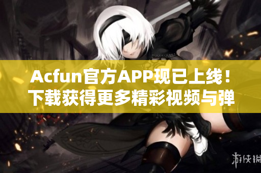 Acfun官方APP現(xiàn)已上線！下載獲得更多精彩視頻與彈幕互動體驗！