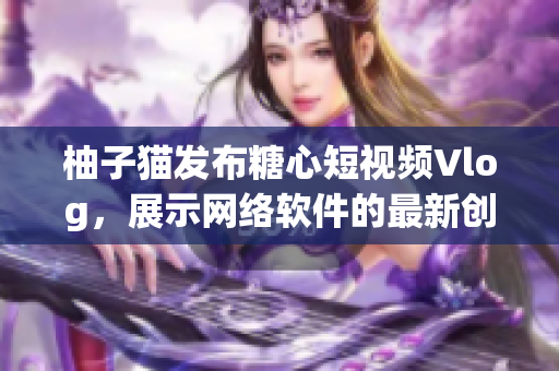 柚子貓發(fā)布糖心短視頻Vlog，展示網(wǎng)絡(luò)軟件的最新創(chuàng)新技術(shù)