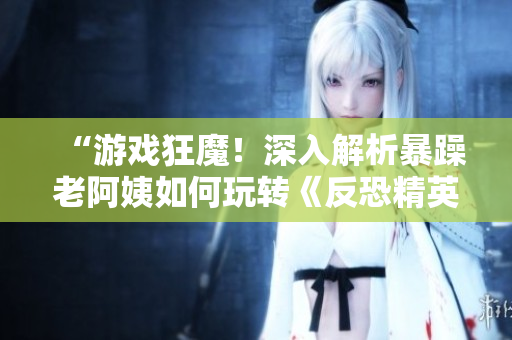 “游戲狂魔！深入解析暴躁老阿姨如何玩轉(zhuǎn)《反恐精英：全球攻勢(shì)》”