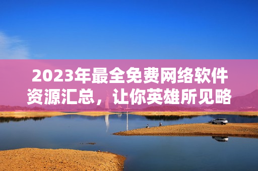2023年最全免費(fèi)網(wǎng)絡(luò)軟件資源匯總，讓你英雄所見(jiàn)略同！
