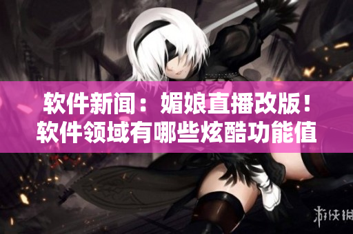 軟件新聞：媚娘直播改版！軟件領域有哪些炫酷功能值得期待？