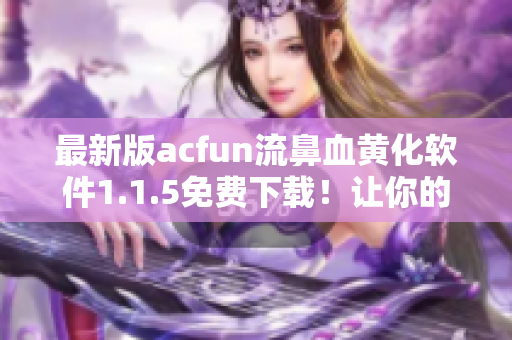 最新版acfun流鼻血黃化軟件1.1.5免費下載！讓你的動畫世界更加魅惑！