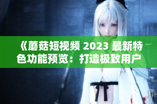 《蘑菇短視頻 2023 最新特色功能預覽：打造極致用戶體驗》