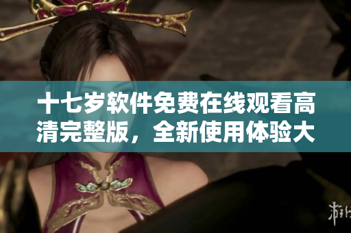 十七歲軟件免費(fèi)在線觀看高清完整版，全新使用體驗大揭秘