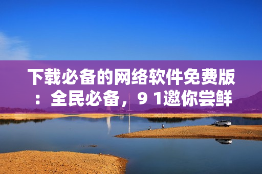 下載必備的網(wǎng)絡(luò)軟件免費(fèi)版：全民必備，9 1邀你嘗鮮！