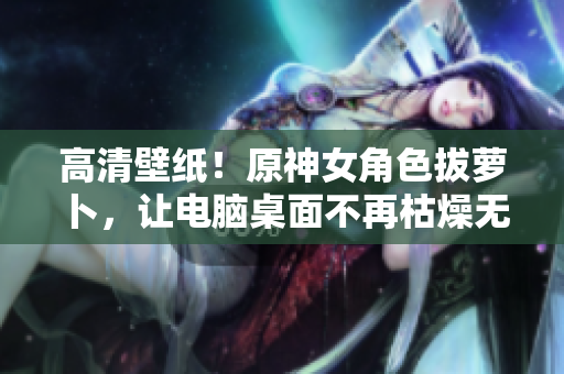 高清壁紙！原神女角色拔蘿卜，讓電腦桌面不再枯燥無味！