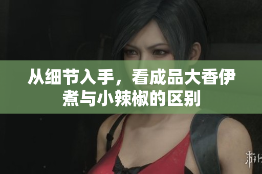 從細(xì)節(jié)入手，看成品大香伊煮與小辣椒的區(qū)別