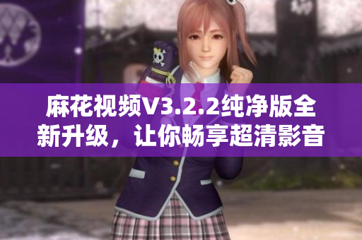 麻花視頻V3.2.2純凈版全新升級，讓你暢享超清影音新體驗
