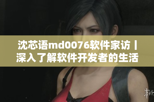 沈芯語(yǔ)md0076軟件家訪丨深入了解軟件開發(fā)者的生活和工作