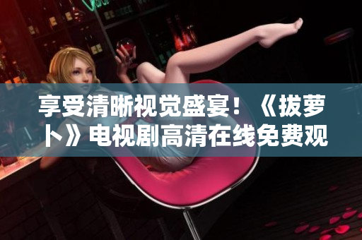 享受清晰視覺盛宴！《拔蘿卜》電視劇高清在線免費觀看