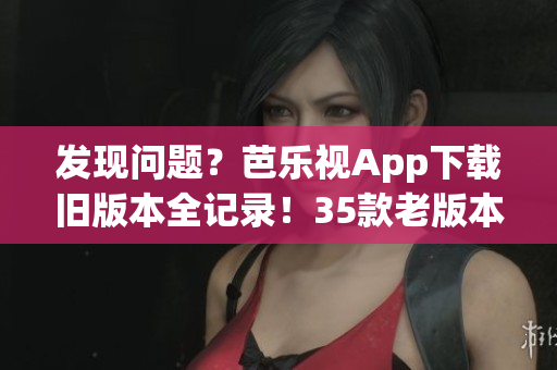 發(fā)現(xiàn)問題？芭樂視App下載舊版本全記錄！35款老版本逐一梳理