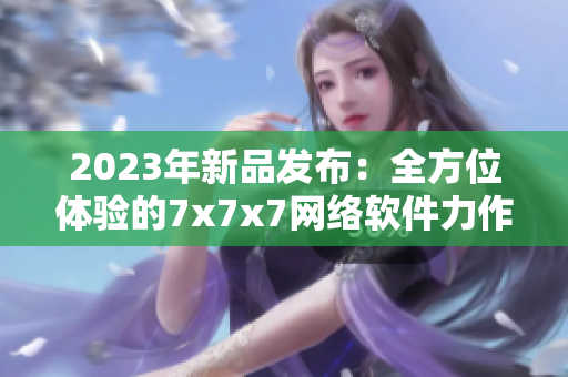 2023年新品發(fā)布：全方位體驗(yàn)的7x7x7網(wǎng)絡(luò)軟件力作