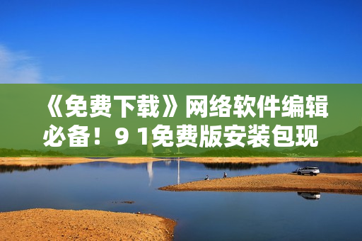 《免費(fèi)下載》網(wǎng)絡(luò)軟件編輯必備！9 1免費(fèi)版安裝包現(xiàn)已上線！