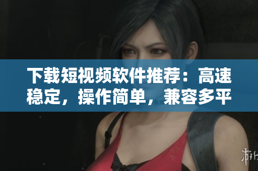 下載短視頻軟件推薦：高速穩(wěn)定，操作簡單，兼容多平臺