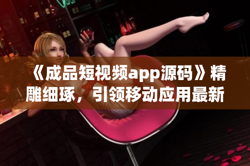 《成品短視頻app源碼》精雕細(xì)琢，引領(lǐng)移動(dòng)應(yīng)用最新潮流