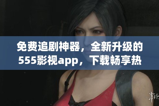 免費(fèi)追劇神器，全新升級(jí)的555影視app，下載暢享熱門(mén)影視資源