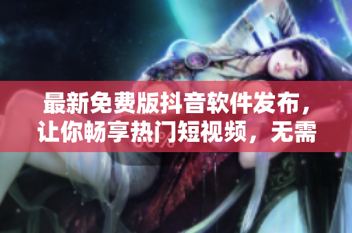 最新免費版抖音軟件發(fā)布，讓你暢享熱門短視頻，無需花費一分錢！