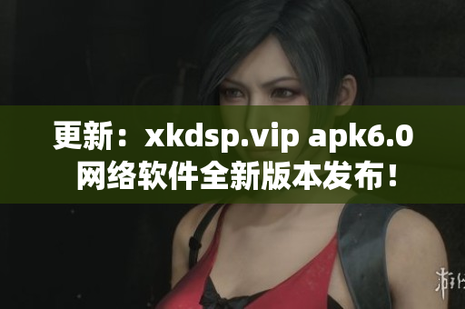更新：xkdsp.vip apk6.0 網(wǎng)絡(luò)軟件全新版本發(fā)布！