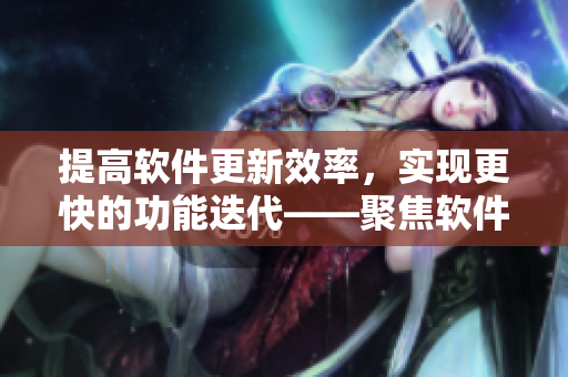 提高軟件更新效率，實(shí)現(xiàn)更快的功能迭代——聚焦軟件發(fā)布管理優(yōu)化