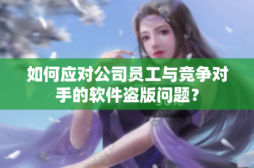 如何應對公司員工與競爭對手的軟件盜版問題？