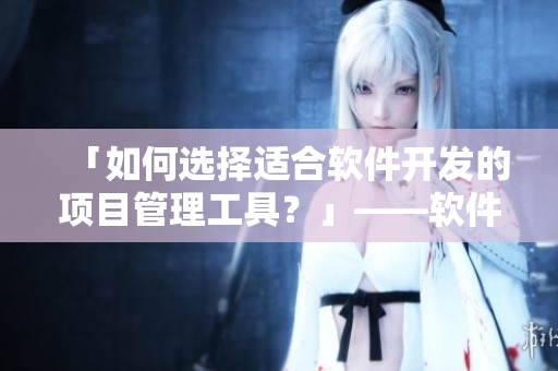 「如何選擇適合軟件開發(fā)的項(xiàng)目管理工具？」——軟件開發(fā)必讀！