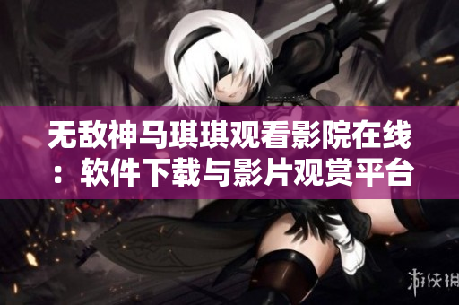 無敵神馬琪琪觀看影院在線：軟件下載與影片觀賞平臺