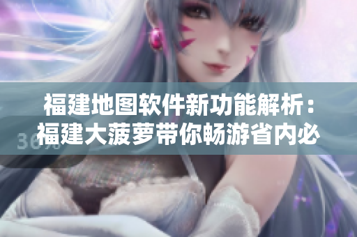 福建地圖軟件新功能解析：福建大菠蘿帶你暢游省內(nèi)必游景點(diǎn)