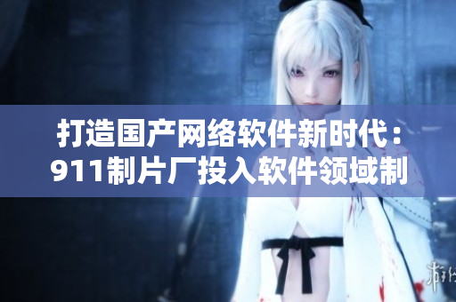 打造國產(chǎn)網(wǎng)絡軟件新時代：911制片廠投入軟件領域制作革命性產(chǎn)品