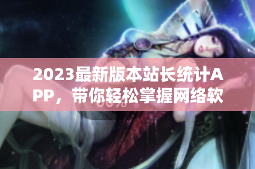 2023最新版本站長(zhǎng)統(tǒng)計(jì)APP，帶你輕松掌握網(wǎng)絡(luò)軟件開(kāi)發(fā)趨勢(shì)