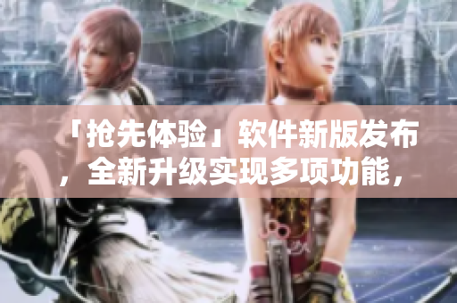 「搶先體驗」軟件新版發(fā)布，全新升級實現(xiàn)多項功能，快來了解吧！