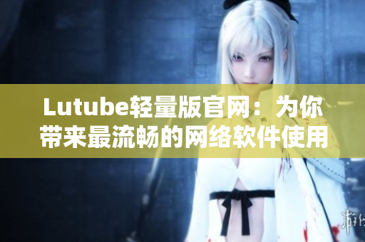 Lutube輕量版官網(wǎng)：為你帶來(lái)最流暢的網(wǎng)絡(luò)軟件使用體驗(yàn)