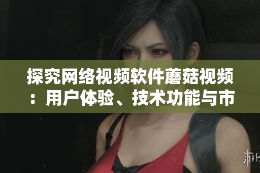 探究網(wǎng)絡(luò)視頻軟件蘑菇視頻：用戶體驗(yàn)、技術(shù)功能與市場競爭分析