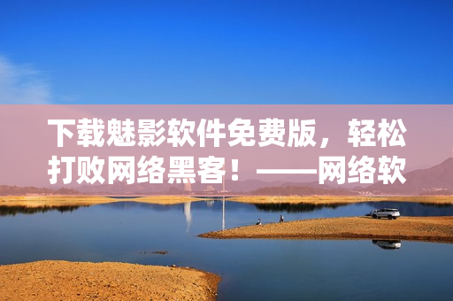 下載魅影軟件免費(fèi)版，輕松打敗網(wǎng)絡(luò)黑客！——網(wǎng)絡(luò)軟件編輯干貨分享