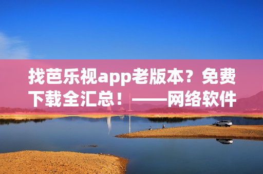 找芭樂視app老版本？免費(fèi)下載全匯總！——網(wǎng)絡(luò)軟件編輯推薦