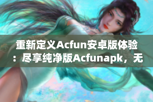 重新定義Acfun安卓版體驗(yàn)：盡享純凈版Acfunapk，無(wú)需擔(dān)心流鼻血風(fēng)險(xiǎn)！